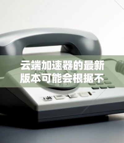 云端加速器的最新版本可能会根据不同的供应商有所不同。以下是一些常见的云端加速器及其最新版本信息