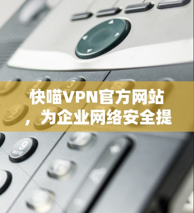 快喵VPN官方网站，为企业网络安全提供高效解决方案