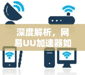 深度解析，网易UU加速器如何在通信领域开辟新局面